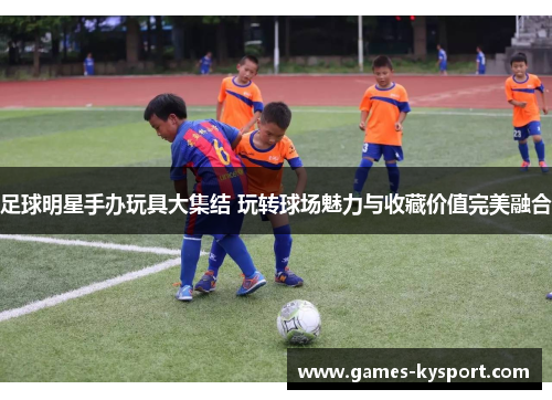 足球明星手办玩具大集结 玩转球场魅力与收藏价值完美融合