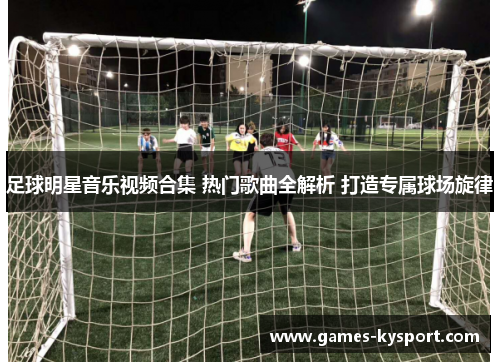 足球明星音乐视频合集 热门歌曲全解析 打造专属球场旋律