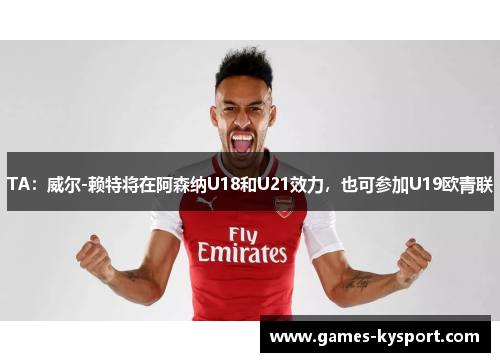 TA：威尔-赖特将在阿森纳U18和U21效力，也可参加U19欧青联