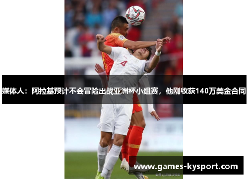 媒体人：阿拉基预计不会冒险出战亚洲杯小组赛，他刚收获140万美金合同
