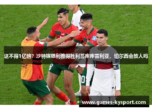 这不得1亿镑？沙特媒曝利雅得胜利签库库雷利亚，切尔西会放人吗